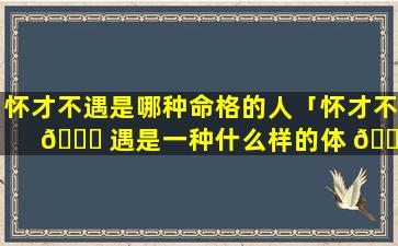 怀才不遇是哪种命格的人「怀才不 🐈 遇是一种什么样的体 🌻 验」